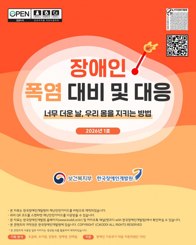 장애인 폭염 대비 및 대응 너무 더운 날, 우리 몸을 지키는 방법 2026년 1호 보건복지부 한국장애인개발원 - 본 자료는 한국장애인개발원의 재난안전가이드를 바탕으로 제작되었습니다. - 위의 QR 코드를 스캔하면 재난안전가이드를 다운받을 수 있습니다. - 본 자료는 한국장애인개발원 홈페이지(www.koddi.or.kr) 및 카카오톡 채널(챗코디 with 한국장애인개발원)에서 확인하실 수 있습니다. - 본 콘텐츠의 저작권은 한국장애인개발원에 있습니다. COPYRIGHT (C)KODDI ALL RIGHTS RESERVED *본 콘텐츠에 사용된 일부 이미지는 생성형 AI를 활용하여 제작되었습니다. 기획·분석 조윤화, 오지원, 강현주, 정예영, 안예림 자문 장애인 기후위기 대응 자문위원단 19인